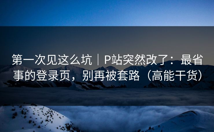 第一次见这么坑｜P站突然改了：最省事的登录页，别再被套路（高能干货）