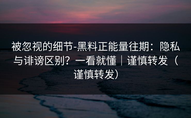 被忽视的细节-黑料正能量往期：隐私与诽谤区别？一看就懂｜谨慎转发（谨慎转发）