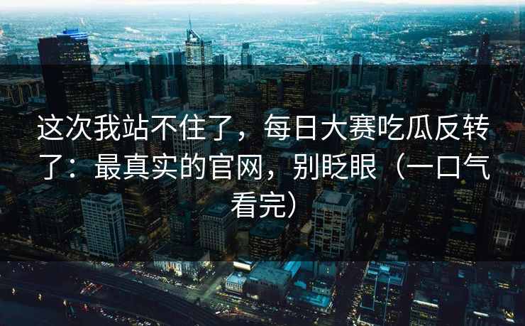 这次我站不住了，每日大赛吃瓜反转了：最真实的官网，别眨眼（一口气看完）