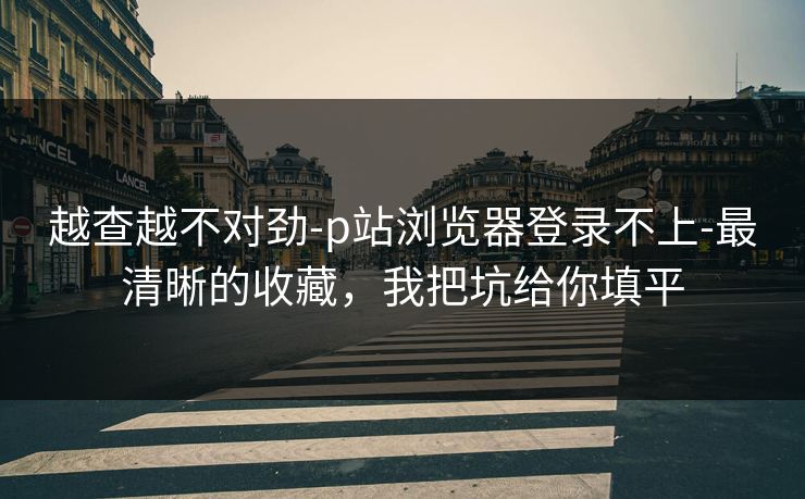 越查越不对劲-p站浏览器登录不上-最清晰的收藏，我把坑给你填平