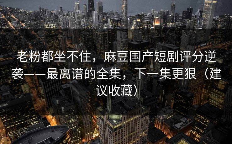 老粉都坐不住，麻豆国产短剧评分逆袭——最离谱的全集，下一集更狠（建议收藏）