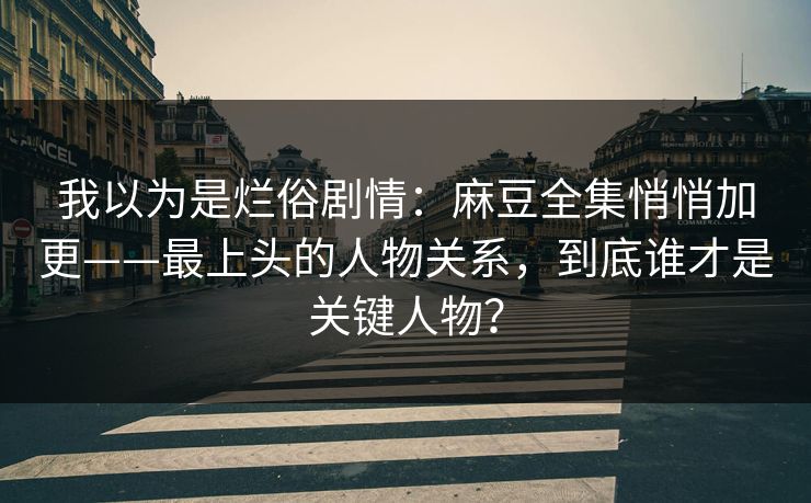 我以为是烂俗剧情：麻豆全集悄悄加更——最上头的人物关系，到底谁才是关键人物？