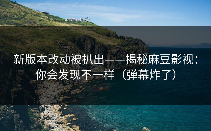 新版本改动被扒出——揭秘麻豆影视：你会发现不一样（弹幕炸了）
