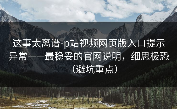 这事太离谱-p站视频网页版入口提示异常——最稳妥的官网说明，细思极恐（避坑重点）