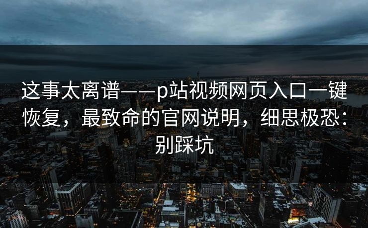 这事太离谱——p站视频网页入口一键恢复，最致命的官网说明，细思极恐：别踩坑