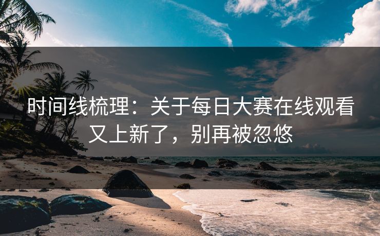 时间线梳理：关于每日大赛在线观看又上新了，别再被忽悠