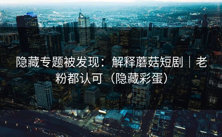 隐藏专题被发现：解释蘑菇短剧｜老粉都认可（隐藏彩蛋）