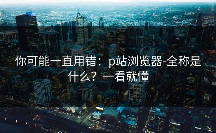 你可能一直用错：p站浏览器-全称是什么？一看就懂