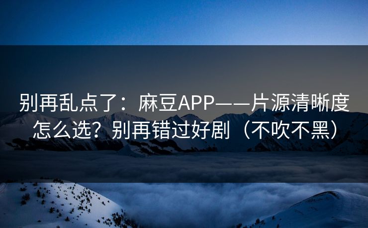 别再乱点了：麻豆APP——片源清晰度怎么选？别再错过好剧（不吹不黑）