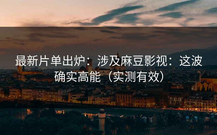 最新片单出炉：涉及麻豆影视：这波确实高能（实测有效）