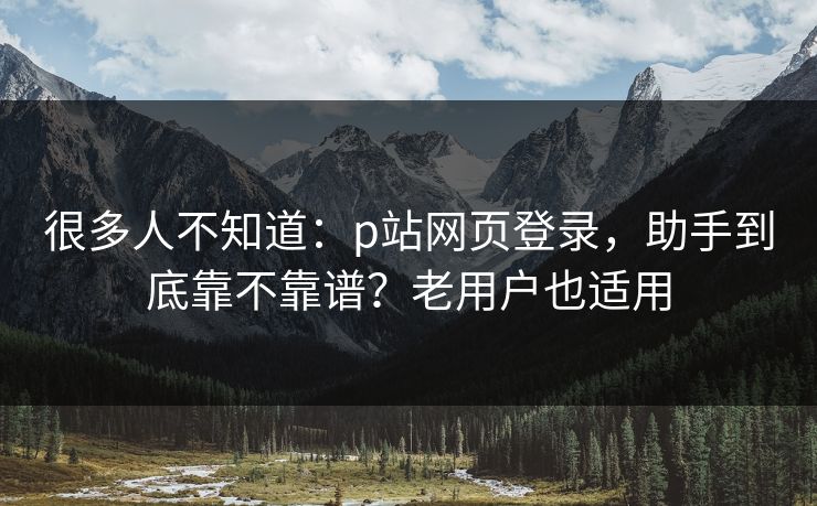 很多人不知道：p站网页登录，助手到底靠不靠谱？老用户也适用