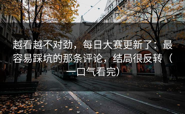 越看越不对劲，每日大赛更新了：最容易踩坑的那条评论，结局很反转（一口气看完）