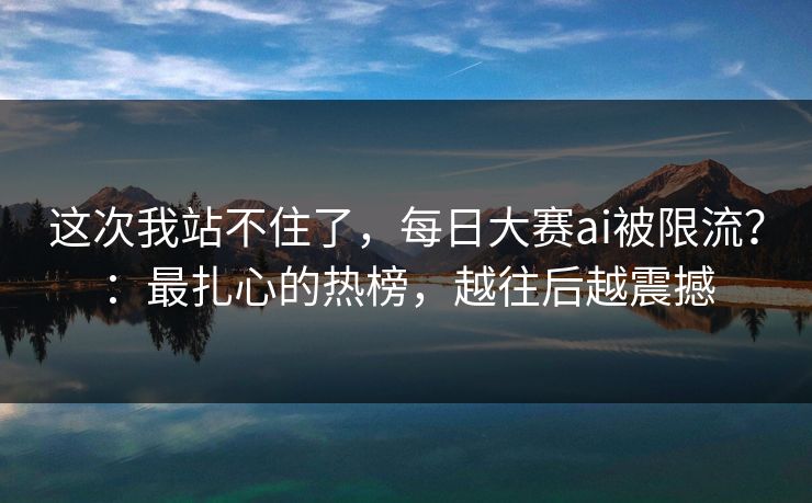这次我站不住了，每日大赛ai被限流？：最扎心的热榜，越往后越震撼
