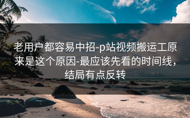 老用户都容易中招-p站视频搬运工原来是这个原因-最应该先看的时间线，结局有点反转
