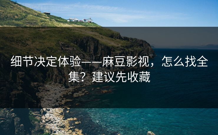 细节决定体验——麻豆影视，怎么找全集？建议先收藏