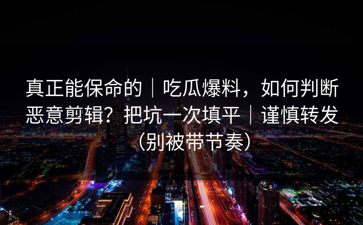 真正能保命的｜吃瓜爆料，如何判断恶意剪辑？把坑一次填平｜谨慎转发（别被带节奏）
