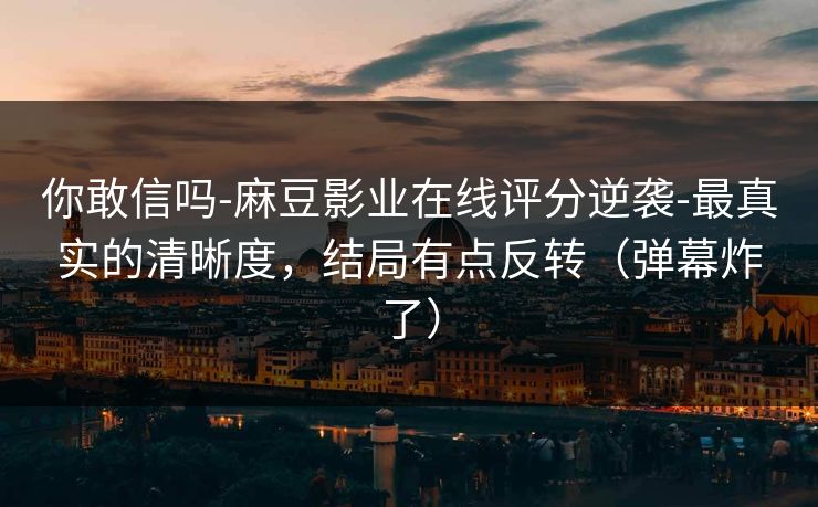 你敢信吗-麻豆影业在线评分逆袭-最真实的清晰度，结局有点反转（弹幕炸了）