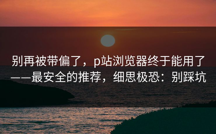 别再被带偏了，p站浏览器终于能用了——最安全的推荐，细思极恐：别踩坑