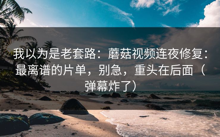 我以为是老套路：蘑菇视频连夜修复：最离谱的片单，别急，重头在后面（弹幕炸了）