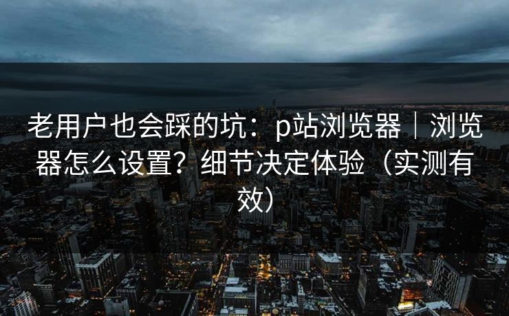 老用户也会踩的坑：p站浏览器｜浏览器怎么设置？细节决定体验（实测有效）