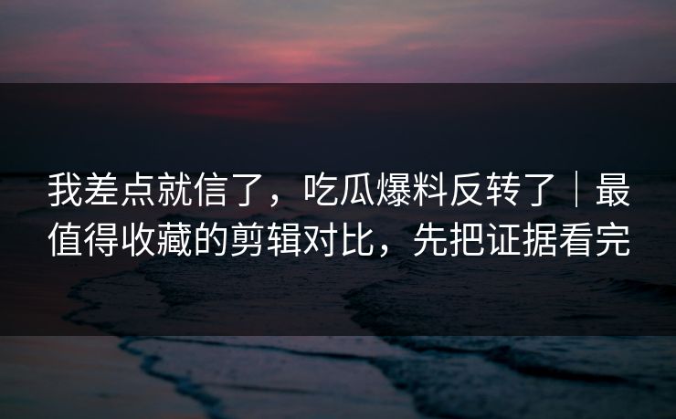 我差点就信了，吃瓜爆料反转了｜最值得收藏的剪辑对比，先把证据看完
