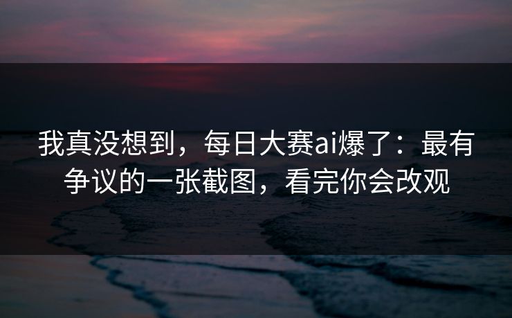 我真没想到，每日大赛ai爆了：最有争议的一张截图，看完你会改观