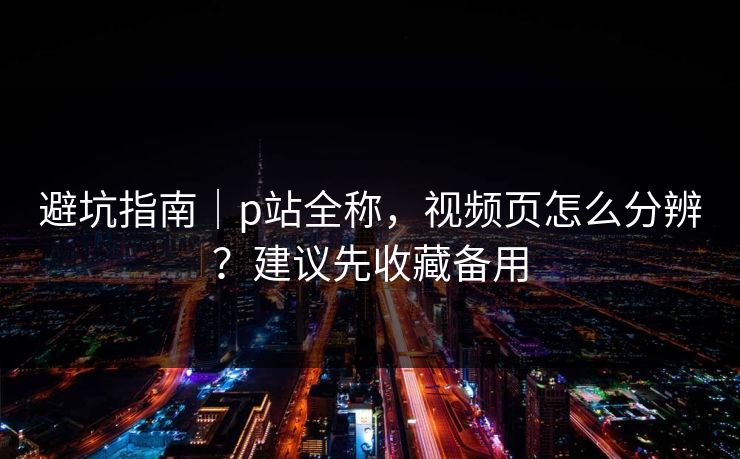 避坑指南｜p站全称，视频页怎么分辨？建议先收藏备用