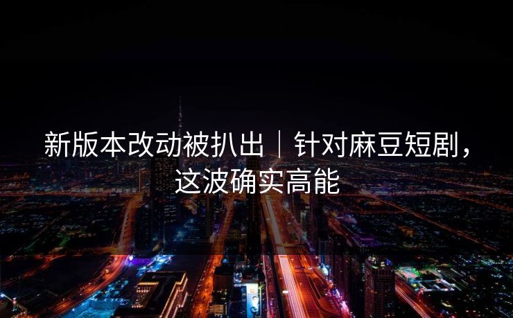 新版本改动被扒出｜针对麻豆短剧，这波确实高能