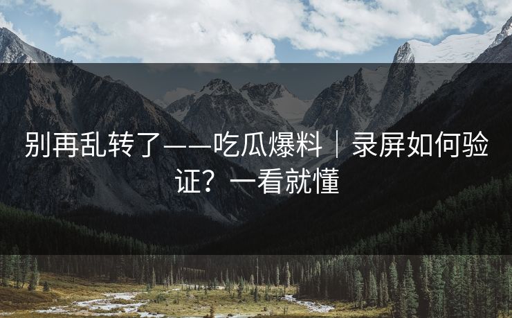 别再乱转了——吃瓜爆料｜录屏如何验证？一看就懂