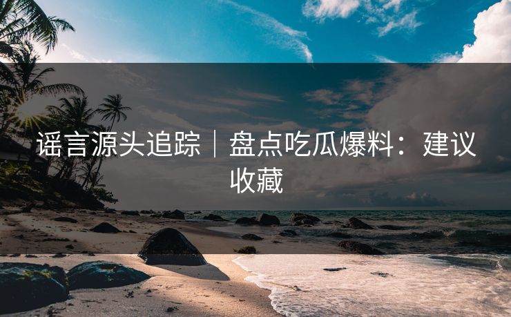 谣言源头追踪｜盘点吃瓜爆料：建议收藏