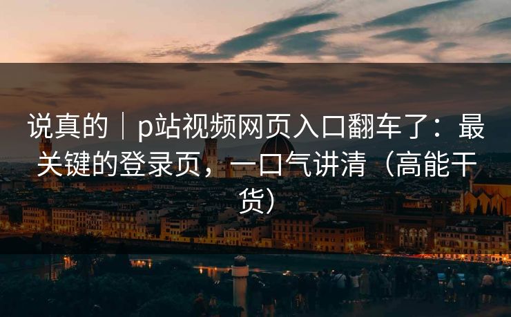 说真的｜p站视频网页入口翻车了：最关键的登录页，一口气讲清（高能干货）