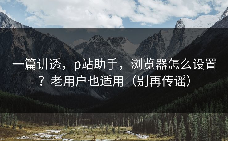 一篇讲透，p站助手，浏览器怎么设置？老用户也适用（别再传谣）