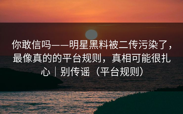 你敢信吗——明星黑料被二传污染了，最像真的的平台规则，真相可能很扎心｜别传谣（平台规则）