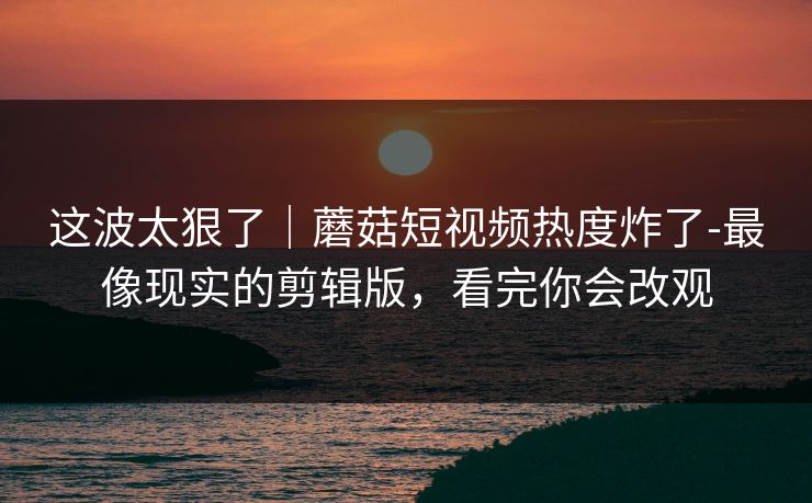这波太狠了｜蘑菇短视频热度炸了-最像现实的剪辑版，看完你会改观