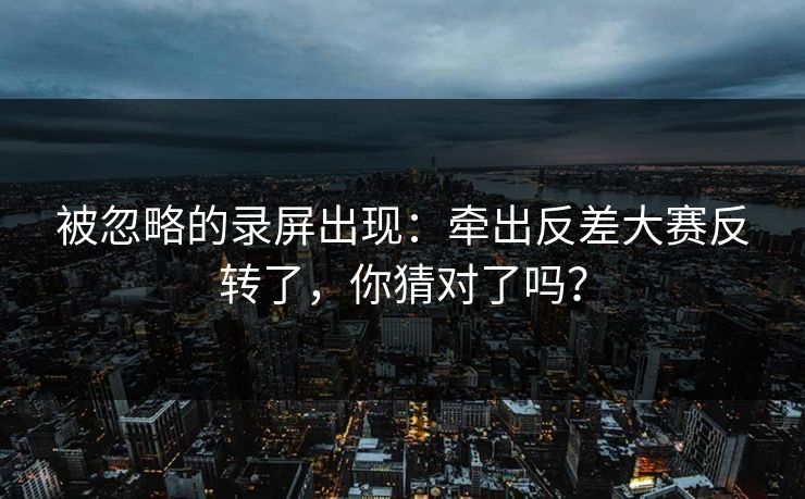 被忽略的录屏出现：牵出反差大赛反转了，你猜对了吗？