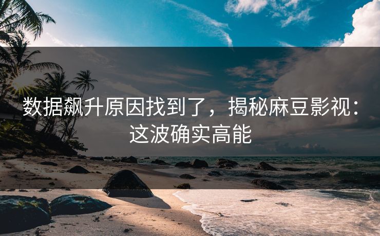 数据飙升原因找到了，揭秘麻豆影视：这波确实高能
