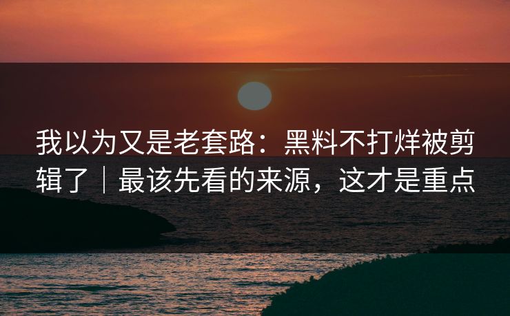 我以为又是老套路：黑料不打烊被剪辑了｜最该先看的来源，这才是重点