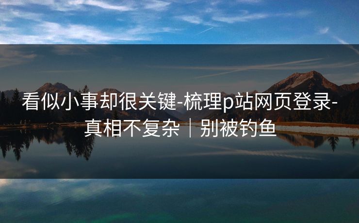 看似小事却很关键-梳理p站网页登录-真相不复杂｜别被钓鱼