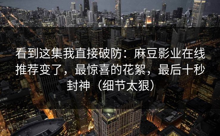 看到这集我直接破防：麻豆影业在线推荐变了，最惊喜的花絮，最后十秒封神（细节太狠）