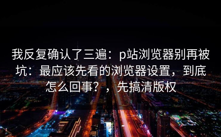 我反复确认了三遍：p站浏览器别再被坑：最应该先看的浏览器设置，到底怎么回事？，先搞清版权