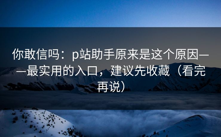 你敢信吗：p站助手原来是这个原因——最实用的入口，建议先收藏（看完再说）