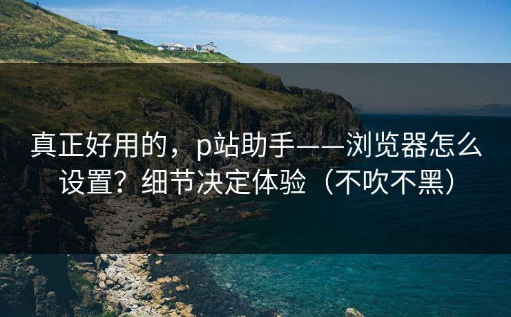 真正好用的，p站助手——浏览器怎么设置？细节决定体验（不吹不黑）