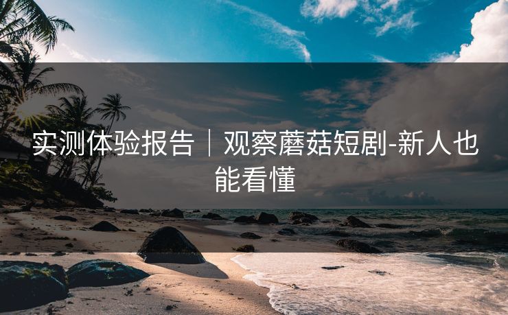 实测体验报告｜观察蘑菇短剧-新人也能看懂
