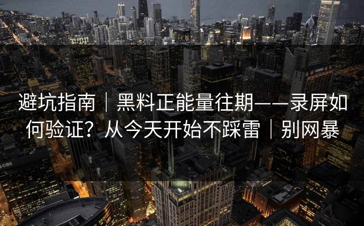 避坑指南｜黑料正能量往期——录屏如何验证？从今天开始不踩雷｜别网暴
