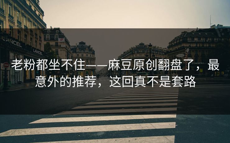 老粉都坐不住——麻豆原创翻盘了，最意外的推荐，这回真不是套路
