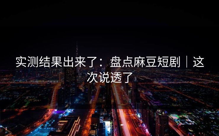 实测结果出来了：盘点麻豆短剧｜这次说透了