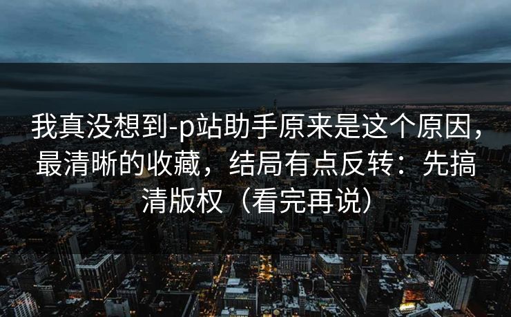 我真没想到-p站助手原来是这个原因，最清晰的收藏，结局有点反转：先搞清版权（看完再说）