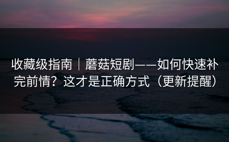 收藏级指南｜蘑菇短剧——如何快速补完前情？这才是正确方式（更新提醒）