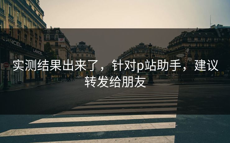 实测结果出来了，针对p站助手，建议转发给朋友
