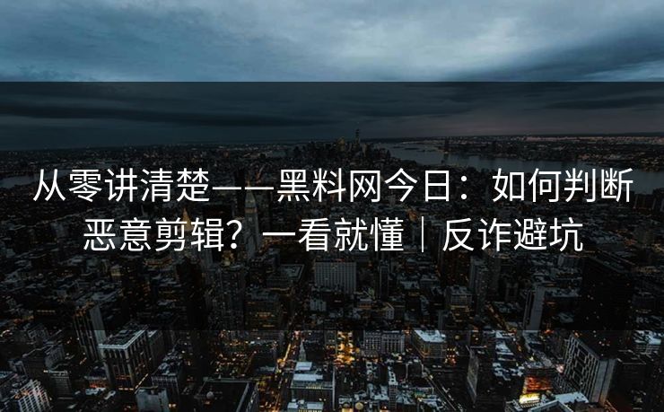从零讲清楚——黑料网今日：如何判断恶意剪辑？一看就懂｜反诈避坑